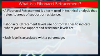 What is a Fibonacci Retracement?
• A Fibonacci Retracement is a term used in technical analysis that
refers to areas of support or resistance.
• Fibonacci Retracement levels use horizontal lines to indicate
where possible support and resistance levels are.
• Each level is associated with a percentage.
 