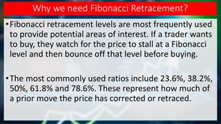Why we need Fibonacci Retracement?
•Fibonacci retracement levels are most frequently used
to provide potential areas of interest. If a trader wants
to buy, they watch for the price to stall at a Fibonacci
level and then bounce off that level before buying.
•The most commonly used ratios include 23.6%, 38.2%,
50%, 61.8% and 78.6%. These represent how much of
a prior move the price has corrected or retraced.
 