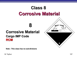 M. Tayfour 107
88
Corrosive MaterialCorrosive Material
Cargo IMP CodeCargo IMP Code
RCMRCM
Note : This class has no sub-divisionsNote : This class has no sub-divisions
Class 8Class 8
Corrosive MaterialCorrosive Material
 