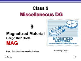 M. Tayfour 117
99
Magnetized MaterialMagnetized Material
Cargo IMP CodeCargo IMP Code
MAGMAG
Note : This class has no sub-divisionsNote : This class has no sub-divisions
Class 9Class 9
Miscellaneous DGMiscellaneous DG
Handling Label
 