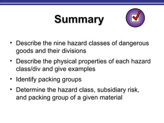 SummarySummary
• Describe the nine hazard classes of dangerous
goods and their divisions
• Describe the physical properties of each hazard
class/div and give examples
• Identify packing groups
• Determine the hazard class, subsidiary risk,
and packing group of a given material
 