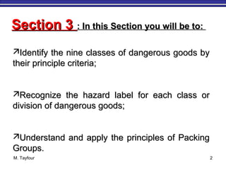 M. Tayfour 2
Section 3Section 3 : In this Section you will be to:: In this Section you will be to:
Identify the nine classes of dangerous goods byIdentify the nine classes of dangerous goods by
their principle criteria;their principle criteria;
Recognize the hazard label for each class orRecognize the hazard label for each class or
division of dangerous goods;division of dangerous goods;
Understand and apply the principles of PackingUnderstand and apply the principles of Packing
Groups.Groups.
 