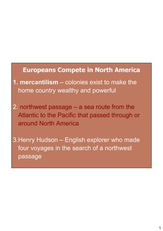 Europeans Compete in North America
1. mercantilism – colonies exist to make the
  home country wealthy and powerful

2. northwest passage – a sea route from the
  Atlantic to the Pacific that passed through or
  around North America

3.Henry Hudson – English explorer who made
  four voyages in the search of a northwest
  passage




                                                   1
 