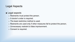 Legal Aspects
 Legal aspects
 Restraints must protect the person.
 A doctor’s order is required.
 The least restrictive method is used.
 Restraints are used only if other measures fail to protect the person.
 Unnecessary restraint is false imprisonment.
 Consent is required.
 