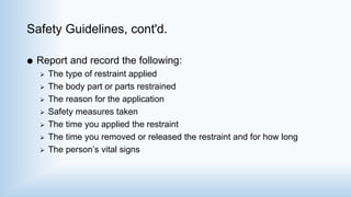 Safety Guidelines, cont'd.
 Report and record the following:
 The type of restraint applied
 The body part or parts restrained
 The reason for the application
 Safety measures taken
 The time you applied the restraint
 The time you removed or released the restraint and for how long
 The person’s vital signs
 