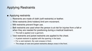 Applying Restraints
 Applying restraints
 Restraints are made of cloth (soft restraints) or leather.
 Wrist restraints (limb holders) limit arm movement.
 Mitt restraints prevent finger use.
 Belt restraints are used when the person is at risk for injuries from a fall or
when they are needed for positioning during a medical treatment.
• The belt is applied over a garment.
 Vest restraints and jacket restraints are applied to the chest.
• A jacket restraint is applied with the opening in the back.
• For a vest restraint, the vest crosses in front.
• The straps of vest and jacket restraints always cross in the front.
 