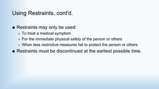 Using Restraints, cont'd.
 Restraints may only be used:
 To treat a medical symptom
 For the immediate physical safety of the person or others
 When less restrictive measures fail to protect the person or others
 Restraints must be discontinued at the earliest possible time.
 