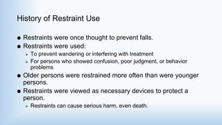 History of Restraint Use
 Restraints were once thought to prevent falls.
 Restraints were used:
 To prevent wandering or interfering with treatment
 For persons who showed confusion, poor judgment, or behavior
problems
 Older persons were restrained more often than were younger
persons.
 Restraints were viewed as necessary devices to protect a
person.
 Restraints can cause serious harm, even death.
 