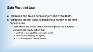 Safe Restraint Use
 Restraints can cause serious injury and even death.
 Restraints are not used to discipline a person or for staff
convenience.
 Discipline is any action that punishes or penalizes a person.
 Convenience is any action that:
• Controls or manages the person’s behavior
• Requires less effort by the agency
• Is not in the person’s best interests
 