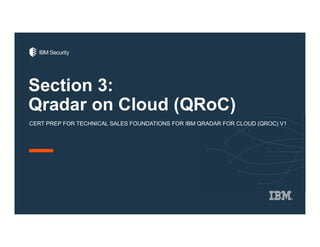 Section 3:
Qradar on Cloud (QRoC)
CERT PREP FOR TECHNICAL SALES FOUNDATIONS FOR IBM QRADAR FOR CLOUD (QROC) V1
 