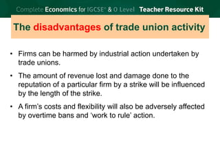 © Brian Titley 2012: this may be reproduced for class use solely for the purchaser’s institute
The disadvantages of trade union activity
• Firms can be harmed by industrial action undertaken by
trade unions.
• The amount of revenue lost and damage done to the
reputation of a particular firm by a strike will be influenced
by the length of the strike.
• A firm’s costs and flexibility will also be adversely affected
by overtime bans and ‘work to rule’ action.
 