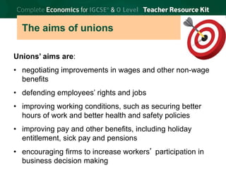 © Brian Titley 2012: this may be reproduced for class use solely for the purchaser’s institute
The aims of unions
Unions’ aims are:
• negotiating improvements in wages and other non-wage
benefits
• defending employees’ rights and jobs
• improving working conditions, such as securing better
hours of work and better health and safety policies
• improving pay and other benefits, including holiday
entitlement, sick pay and pensions
• encouraging firms to increase workers’ participation in
business decision making
 