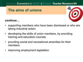 © Brian Titley 2012: this may be reproduced for class use solely for the purchaser’s institute
The aims of unions
continue…
• supporting members who have been dismissed or who are
taking industrial action
• developing the skills of union members, by providing
training and education courses
• providing social and recreational amenities for their
members
• improving employment legislation
 