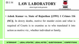 • Ashok Kumar vs. State of Rajasthan [(1991) 1 Crimes 116
(SC)], In dowry deaths, motive for murder exists and what is
required of Courts is to examine as to who translated it into
action as motive viz., whether individual or family.
 