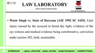 • Wazir Singh vs. State of Haryana [AIE 1992 SC 1429], Fatal
injury caused by the accused in broad day light, evidence of the
eye witness and medical evidence being corroborative, conviction
under section 302, held, sustainable.
 