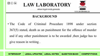 BACKGROUND
• The Code of Criminal Procedure 1898 under section
367(5) stated, death as an punishment for the offence of murder
and if any other punishment is to be awarded ,then judge has to
give reason in writing .
 