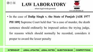• In the case of Dalip Singh v. the State of Punjab [AIR 1977
PH 109] Supreme Court held that “in a case of murder, the death
sentence should ordinarily be imposed unless the trying judge,
for reasons which should normally be recorded, considers it
proper to award the lesser penalty
 