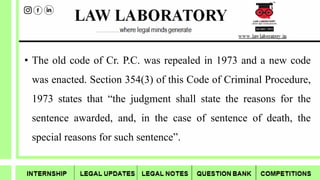 • The old code of Cr. P.C. was repealed in 1973 and a new code
was enacted. Section 354(3) of this Code of Criminal Procedure,
1973 states that “the judgment shall state the reasons for the
sentence awarded, and, in the case of sentence of death, the
special reasons for such sentence”.
 
