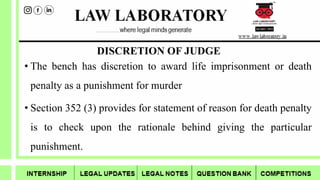 DISCRETION OF JUDGE
• The bench has discretion to award life imprisonment or death
penalty as a punishment for murder
• Section 352 (3) provides for statement of reason for death penalty
is to check upon the rationale behind giving the particular
punishment.
 