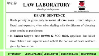 DEATH SENTENCE
• Death penalty is given only in rarest of rare cases , court adopts a
liberal and expansive view when dealing with the dilemna of choosing
death penalty as punishment.
• In Bachan Singh’s case [(1980) (2 SCC 687)], appellant has killed
three children and supreme court upheld the decision of death sentence
given by lower court .
 