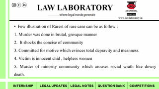 • Few illustration of Rarest of rare case can be as follow :
1. Murder was done in brutal, grosque manner
2. It shocks the concise of community
3. Committed for motive which evinces total depravity and meanness.
4. Victim is innocent chid , helpless women
5. Murder of minority community which arouses social wrath like dowry
death.
 