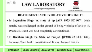 DEATH SENTENCE : VIOLATIVE OF RIGHTS
• In Jagmohan Singh vs. state of up [AIR 1973 SC 947], death
penalty was challenged on the ground of being violative of article 14,
19 and 20. But it was held completely constitutional .
• In Bachhan Singh vs. State of Punjab [(1980) (2 SCC 687],
Supreme Court held it constitutional. It was observed that the
 