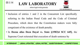 • Inclusion of entries 1 and 2 in the Concurrent List specifically
referring to the Indian Penal Code and the Code of Criminal
Procedure, which show that the Constitution makers were fully
congnizant of the existence of death penalty.
• In Deena alias Deen Dayal vs. State [(1983)4 SCC 645], the
Supreme Court reiterated that execution of death sentence by
 