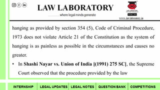 hanging as provided by section 354 (5), Code of Criminal Procedure,
1973 does not violate Article 21 of the Constitution as the system of
hanging is as painless as possible in the circumstances and causes no
greater.
• In Shashi Nayar vs. Union of India [(1991) 275 SC], the Supreme
Court observed that the procedure provided by the law
 