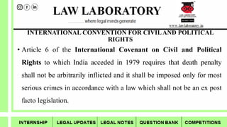 INTERNATIONAL CONVENTION FOR CIVILAND POLITICAL
RIGHTS
• Article 6 of the International Covenant on Civil and Political
Rights to which India acceded in 1979 requires that death penalty
shall not be arbitrarily inflicted and it shall be imposed only for most
serious crimes in accordance with a law which shall not be an ex post
facto legislation.
 