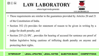 • These requirements are similar to the guarantees provided by Articles 20 and 21
of the Constitution of India.
• Section 352 (3) provides for statement of reason to be given in writing by a
judge for death penalty, and
• Section 235 (2) IPC , provides for hearing of accused for sentence are proof of
Indian legislative being cautious of inflicting death penalty on anyone and
protecting their rights.
 