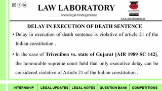 DELAY IN EXECUTION OF DEATH SENTENCE
• Delay in execution of death sentence is violative of article 21 of the
Indian constitution .
• In the case of Triveniben vs. state of Gujarat [AIR 1989 SC 142],
the honourable supreme court held that only executive delay can be
considered violative of Article 21 of the Indian constitution .
 