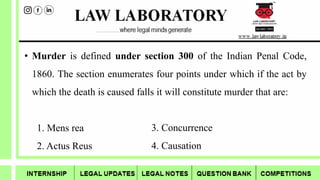 • Murder is defined under section 300 of the Indian Penal Code,
1860. The section enumerates four points under which if the act by
which the death is caused falls it will constitute murder that are:
1. Mens rea
2. Actus Reus
3. Concurrence
4. Causation
 
