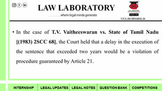 • In the case of T.V. Vaitheeswaran vs. State of Tamil Nadu
[(1983) 2SCC 68], the Court held that a delay in the execution of
the sentence that exceeded two years would be a violation of
procedure guaranteed by Article 21.
 