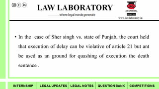 • In the case of Sher singh vs. state of Punjab, the court held
that execution of delay can be violative of article 21 but ant
be used as an ground for quashing of execution the death
sentence .
 