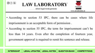 • According to section 53 IPC, there can be cases where life
imprisonment is an acceptable form of permission .
• According to section 55 IPC, the term for imprisonment can’t be
less than 14 years. Even after the completion of fourteen year,
government approval is required to remit his sentence and release.
 