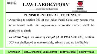 PUNISHMENT FOR A LIFE CONVICT
• According to section 303 of the Indian Penal Code ,any person who
is sentenced with life imprisonment commits murder, shall be
punished to death.
• In Mithu Singh vs. State of Punjab [AIR 1983 SCC 473], section
303 was challenged as unreasonable, arbitrary and no intelligible
 