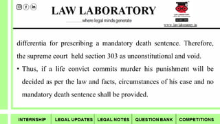 differentia for prescribing a mandatory death sentence. Therefore,
the supreme court held section 303 as unconstitutional and void.
• Thus, if a life convict commits murder his punishment will be
decided as per the law and facts, circumstances of his case and no
mandatory death sentence shall be provided.
 