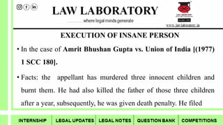 EXECUTION OF INSANE PERSON
• In the case of Amrit Bhushan Gupta vs. Union of India [(1977)
1 SCC 180].
• Facts: the appellant has murdered three innocent children and
burnt them. He had also killed the father of those three children
after a year, subsequently, he was given death penalty. He filed
 