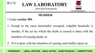 MURDER
• Under section 300 ,
1. Except in the cases hereinafter excepted, culpable homicide is
murder, if the act by which the death is caused is done with the
intention of causing death, or
2. If it is done with the intention of causing such bodily injury as
 