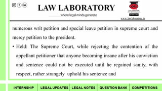 numerous writ petition and special leave petition in supreme court and
mercy petition to the president.
• Held: The Supreme Court, while rejecting the contention of the
appellant petitioner that anyone becoming insane after his conviction
and sentence could not be executed until he regained sanity, with
respect, rather strangely uphold his sentence and
 