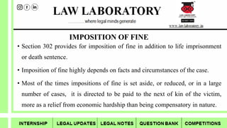 IMPOSITION OF FINE
• Section 302 provides for imposition of fine in addition to life imprisonment
or death sentence.
• Imposition of fine highly depends on facts and circumstances of the case.
• Most of the times impositions of fine is set aside, or reduced, or in a large
number of cases, it is directed to be paid to the next of kin of the victim,
more as a relief from economic hardship than being compensatory in nature.
 
