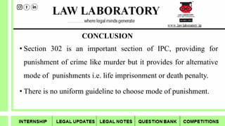 CONCLUSION
• Section 302 is an important section of IPC, providing for
punishment of crime like murder but it provides for alternative
mode of punishments i.e. life imprisonment or death penalty.
• There is no uniform guideline to choose mode of punishment.
 