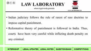 • Indian judiciary follows the rule of rarest of rare doctrine to
impose capital punishment.
• Reformative theory of punishment is followed in India. Thus,
courts have been very careful while inflicting death penalty on
any criminal.
 
