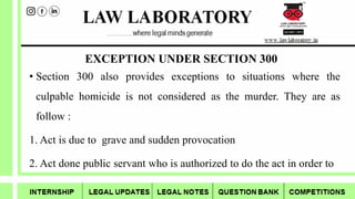 EXCEPTION UNDER SECTION 300
• Section 300 also provides exceptions to situations where the
culpable homicide is not considered as the murder. They are as
follow :
1. Act is due to grave and sudden provocation
2. Act done public servant who is authorized to do the act in order to
 