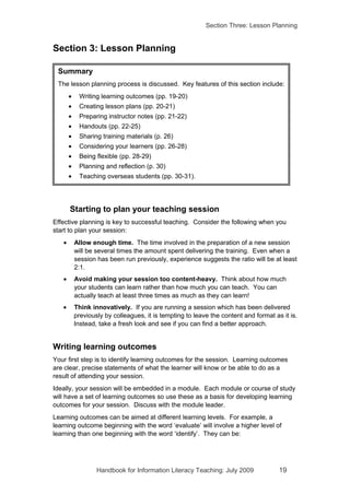 Section Three: Lesson Planning


Section 3: Lesson Planning

 Summary
 The lesson planning process is discussed. Key features of this section include:
       •    Writing learning outcomes (pp. 19-20)
       •    Creating lesson plans (pp. 20-21)
       •    Preparing instructor notes (pp. 21-22)
       •    Handouts (pp. 22-25)
       •    Sharing training materials (p. 26)
       •    Considering your learners (pp. 26-28)
       •    Being flexible (pp. 28-29)
       •    Planning and reflection (p. 30)
       •    Teaching overseas students (pp. 30-31).




       Starting to plan your teaching session
Effective planning is key to successful teaching. Consider the following when you
start to plan your session:
   •       Allow enough time. The time involved in the preparation of a new session
           will be several times the amount spent delivering the training. Even when a
           session has been run previously, experience suggests the ratio will be at least
           2:1.
   •       Avoid making your session too content-heavy. Think about how much
           your students can learn rather than how much you can teach. You can
           actually teach at least three times as much as they can learn!
   •       Think innovatively. If you are running a session which has been delivered
           previously by colleagues, it is tempting to leave the content and format as it is.
           Instead, take a fresh look and see if you can find a better approach.


Writing learning outcomes
Your first step is to identify learning outcomes for the session. Learning outcomes
are clear, precise statements of what the learner will know or be able to do as a
result of attending your session.
Ideally, your session will be embedded in a module. Each module or course of study
will have a set of learning outcomes so use these as a basis for developing learning
outcomes for your session. Discuss with the module leader.
Learning outcomes can be aimed at different learning levels. For example, a
learning outcome beginning with the word ‘evaluate’ will involve a higher level of
learning than one beginning with the word ‘identify’. They can be:




                   Handbook for Information Literacy Teaching: July 2009              19
 