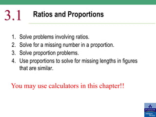 Ratios and Proportions
3.1
1. Solve problems involving ratios.
2. Solve for a missing number in a proportion.
3. Solve proportion problems.
4. Use proportions to solve for missing lengths in figures
that are similar.
You may use calculators in this chapter!!
 
