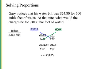 Solving Proportions
Gary notices that his water bill was $24.80 for 600
cubic feet of water. At that rate, what would the
charges be for 940 cubic feet of water?
feet
cubic
dollars

600
80
24.
23312 x
600
x
600
23312 
600
600
85
38.
$
x 
940
x
 