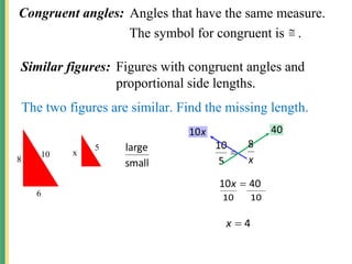 Congruent angles: Angles that have the same measure.
The symbol for congruent is .

Similar figures: Figures with congruent angles and
proportional side lengths.
The two figures are similar. Find the missing length.
10
8
6
5
x
small
large 
5
10
x
10 40
40
10 
x
10
10
4

x
x
8
 
