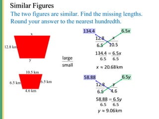 Similar Figures
The two figures are similar. Find the missing lengths.
Round your answer to the nearest hundredth.
small
large

5
6
8
12
.
.
4
134. x
.5
6
x
.
. 5
6
4
134 
5
6
5
6 .
.
km
68
20.
x 
5
10.
x
12.8 km
10.5 km
6.5 km 6.5 km
4.6 km
x
y

5
6
8
12
.
.
88
58. y
.5
6
y
.
. 5
6
88
58 
5
6
5
6 .
.
km
06
9.
y 
6
4.
y
 