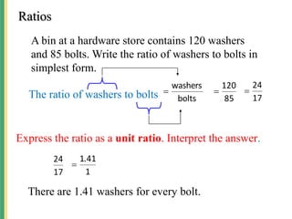 A bin at a hardware store contains 120 washers
and 85 bolts. Write the ratio of washers to bolts in
simplest form.
Ratios
The ratio of washers to bolts bolts
washers

85
120

17
24

Express the ratio as a unit ratio. Interpret the answer.
17
24
1
41
1.

There are 1.41 washers for every bolt.
 